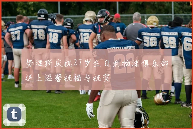 努涅斯庆祝27岁生日利物浦俱乐部送上温馨祝福与祝贺