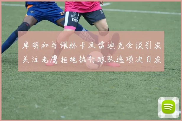 库明加与佩林卡及雷迪克会谈引发关注老鹰拒绝执行球队选项次日发生