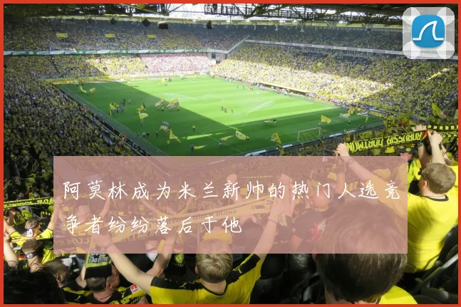 阿莫林成为米兰新帅的热门人选竞争者纷纷落后于他