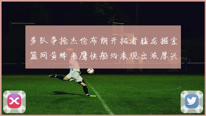 多队争抢杰伦布朗开拓者猛龙掘金篮网黄蜂老鹰快船均表现出浓厚兴趣