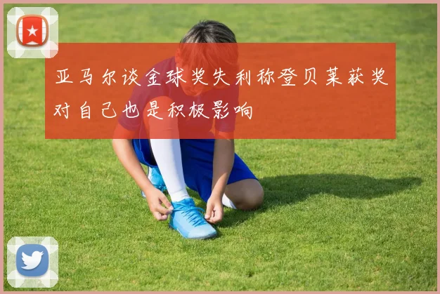 亚马尔谈金球奖失利称登贝莱获奖对自己也是积极影响