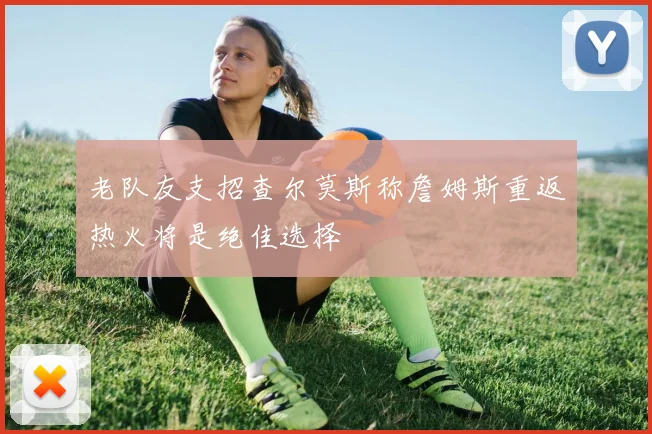 老队友支招查尔莫斯称詹姆斯重返热火将是绝佳选择