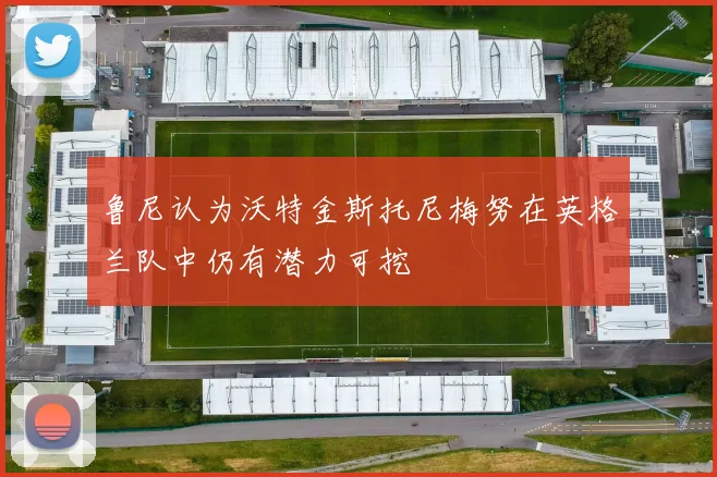 鲁尼认为沃特金斯托尼梅努在英格兰队中仍有潜力可挖
