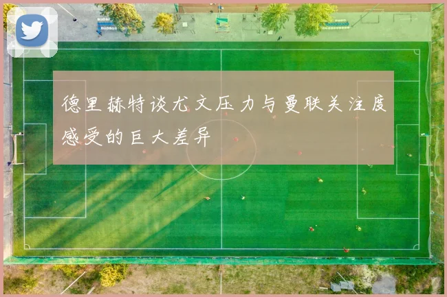 德里赫特谈尤文压力与曼联关注度感受的巨大差异