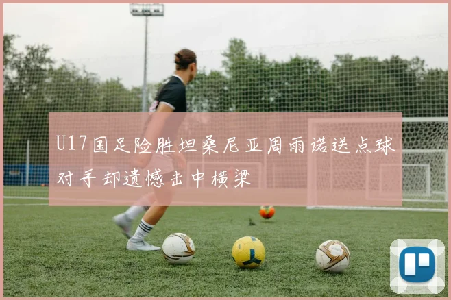 U17国足险胜坦桑尼亚周雨诺送点球对手却遗憾击中横梁
