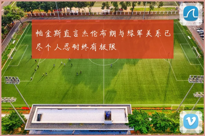 帕金斯直言杰伦布朗与绿军关系已尽个人忍耐终有极限