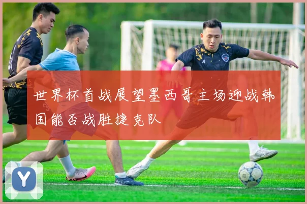世界杯首战展望墨西哥主场迎战韩国能否战胜捷克队